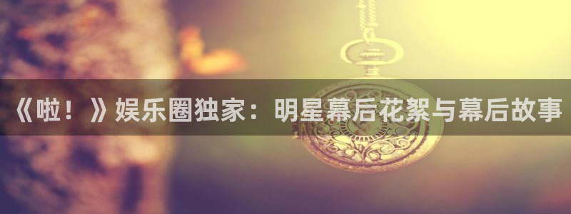 环球360私网一比一：《啦！》娱乐圈独家：明星幕后花絮与幕后故事